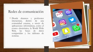 Redes de comunicación
• Donde alumnos y profesores
interactúan, dentro de una
comunidad extensa, a través de
aplicaciones informáticas, como el
correo electrónico, la World Wide
Web, las bases de datos
compartidas y los tablones de
noticias.
 