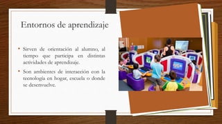 Entornos de aprendizaje
• Sirven de orientación al alumno, al
tiempo que participa en distintas
actividades de aprendizaje.
• Son ambientes de interacción con la
tecnología en hogar, escuela o donde
se desenvuelve.
 