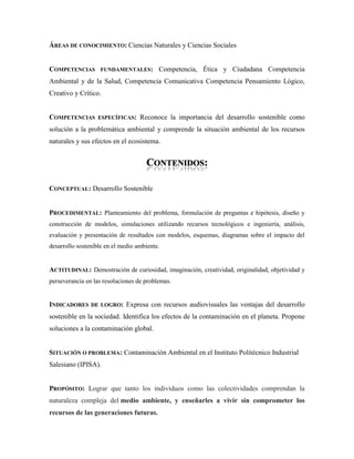 ÁREAS DE CONOCIMIENTO: Ciencias Naturales y Ciencias Sociales
COMPETENCIAS FUNDAMENTALES: Competencia, Ética y Ciudadana Competencia
Ambiental y de la Salud, Competencia Comunicativa Competencia Pensamiento Lógico,
Creativo y Crítico.
COMPETENCIAS ESPECÍFICAS: Reconoce la importancia del desarrollo sostenible como
solución a la problemática ambiental y comprende la situación ambiental de los recursos
naturales y sus efectos en el ecosistema.
CONTENIDOS:
CONCEPTUAL: Desarrollo Sostenible
PROCEDIMENTAL: Planteamiento del problema, formulación de preguntas e hipótesis, diseño y
construcción de modelos, simulaciones utilizando recursos tecnológicos e ingeniería, análisis,
evaluación y presentación de resultados con modelos, esquemas, diagramas sobre el impacto del
desarrollo sostenible en el medio ambiente.
ACTITUDINAL: Demostración de curiosidad, imaginación, creatividad, originalidad, objetividad y
perseverancia en las resoluciones de problemas.
INDICADORES DE LOGRO: Expresa con recursos audiovisuales las ventajas del desarrollo
sostenible en la sociedad. Identifica los efectos de la contaminación en el planeta. Propone
soluciones a la contaminación global.
SITUACIÓN O PROBLEMA: Contaminación Ambiental en el Instituto Politécnico Industrial
Salesiano (IPISA).
PROPÓSITO: Lograr que tanto los individuos como las colectividades comprendan la
naturaleza compleja del medio ambiente, y enseñarles a vivir sin comprometer los
recursos de las generaciones futuras.
 