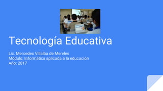 Tecnología Educativa
Lic. Mercedes Villalba de Mereles
Módulo: Informática aplicada a la educación
Año: 2017
 