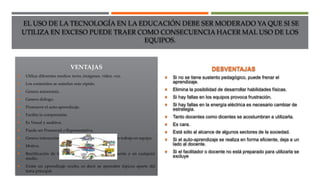 EL USO DE LA TECNOLOGÍA EN LA EDUCACIÓN DEBE SER MODERADO YA QUE SI SE
UTILIZA EN EXCESO PUEDE TRAER COMO CONSECUENCIA HACER MAL USO DE LOS
EQUIPOS.
VENTAJAS
 Utiliza diferentes medios: texto, imágenes, video, voz.
 Los contenidos se asimilan más rápido.
 Genera autonomía.
 Genera diálogo.
 Promueve el auto-aprendizaje.
 Facilita la comprensión.
 Es Visual y auditiva.
 Puede ser Presencial o Representativa.
 Genera interacción entre los alumnos, lo que provoca trabajo en equipo.
 Motiva.
 Reutilización de los contenidos temáticos rápidamente y en cualquier
medio.
 Existe un aprendizaje oculto, es decir se aprenden tópicos aparte del
tema principal.
DESVENTAJAS
 Si no se tiene sustento pedagógico, puede frenar el
aprendizaje.
 Elimina la posibilidad de desarrollar habilidades físicas.
 Si hay fallas en los equipos provoca frustración.
 Si hay fallas en la energía eléctrica es necesario cambiar de
estrategia.
 Tanto docentes como dicentes se acostumbran a utilizarla.
 Es cara.
 Está sólo al alcance de algunos sectores de la sociedad.
 Si el auto-aprendizaje se realiza en forma eficiente, deja a un
lado al docente.
 Si el facilitador o docente no está preparado para utilizarla se
excluye
 