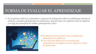 FORMA DE EVALUAR EL APRENDIZAJE
 Es un proceso reflexivo, sistemático y riguroso de indagación sobre la realidad que atiende al
contexto, considera globalmente las situaciones, abarcar tanto a lo explicito como lo implícito
y se rige por principios de valides, participación y ética.
 Se debe garantizar alcanzar las competencias
definidas en los objetivos
 La evaluación debe servir al usuario para
informarse de sus logros, errores, lagunas y metas
no alcanzadas.
 