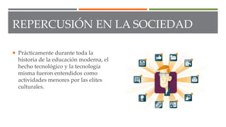 REPERCUSIÓN EN LA SOCIEDAD
 Prácticamente durante toda la
historia de la educación moderna, el
hecho tecnológico y la tecnología
misma fueron entendidos como
actividades menores por las elites
culturales.
 