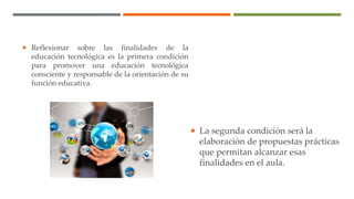  La segunda condición será la
elaboración de propuestas prácticas
que permitan alcanzar esas
finalidades en el aula.
 Reflexionar sobre las finalidades de la
educación tecnológica es la primera condición
para promover una educación tecnológica
consciente y responsable de la orientación de su
función educativa.
 