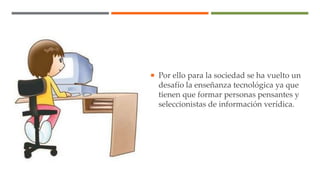  Por ello para la sociedad se ha vuelto un
desafío la enseñanza tecnológica ya que
tienen que formar personas pensantes y
seleccionistas de información verídica.
 
