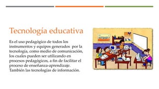 Tecnología educativa
Es el uso pedagógico de todos los
instrumentos y equipos generados por la
tecnología, como medio de comunicación,
los cuales pueden ser utilizando en
procesos pedagógicos, a fin de facilitar el
proceso de enseñanza-aprendizaje.
También las tecnologías de información.
 