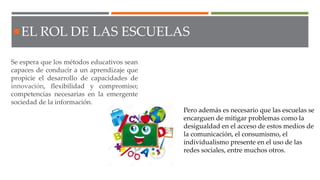 Se espera que los métodos educativos sean
capaces de conducir a un aprendizaje que
propicie el desarrollo de capacidades de
innovación, flexibilidad y compromiso;
competencias necesarias en la emergente
sociedad de la información.
EL ROL DE LAS ESCUELAS
Pero además es necesario que las escuelas se
encarguen de mitigar problemas como la
desigualdad en el acceso de estos medios de
la comunicación, el consumismo, el
individualismo presente en el uso de las
redes sociales, entre muchos otros.
 