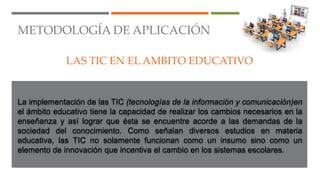 METODOLOGÍA DE APLICACIÓN
LAS TIC EN EL AMBITO EDUCATIVO
La implementación de las TIC (tecnologías de la información y comunicación)en
el ámbito educativo tiene la capacidad de realizar los cambios necesarios en la
enseñanza y así lograr que ésta se encuentre acorde a las demandas de la
sociedad del conocimiento. Como señalan diversos estudios en materia
educativa, las TIC no solamente funcionan como un insumo sino como un
elemento de innovación que incentiva el cambio en los sistemas escolares.
 