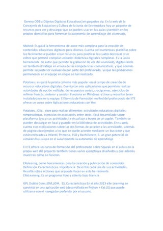 Genera ODEs (Objetos Digitales Educativos) en paquetes zip. En la web de la
Consejería de Educacion y Cultura de la Junta de Extremadura hay un paquete de
recursos para ver y descargar que se pueden usar en las aulas y también en los
propios domicilios para fomentar la autonomía de aprendizaje del alumnado.
Malted: Es quizá la herramienta de autor más completa para la creación de
contenidos educativos digitales para idiomas. Cuenta con numerosas plantillas sobre
las fácilmente se pueden crear recursos para practicar las cuatro destrezas y un
editor que permite compilar unidades didácticas digitales completas. Es la única
herramienta de autor que permite la grabación de voz del alumnado, digitalizando
así también el trabajo en el aula de las competencias comunicativas, y que además
permite su posterior evaluación por parte del profesorado, ya que las grabaciones
permanecen en el equipo en el que se han realizado.
Potatoes: es quizá la patata caliente más popular en el campo de creación de
recursos educativos digitales. Cuenta con seis aplicaciones que permiten realizar
actividades de opción múltiple, de respuestas cortas, crucigramas, ejercicios de
rellenar huecos, ordenar y asociar. Funciona en Windows y Linux y necesitas tener
instalado Java en tu equipo. El Servicio de Formación en Red del profesorado del ITE
ofrece un curso sobre Aplicaciones educativas con Hot
Potatoes. JClic. sirve para realizar diferentes actividades educativas digitales:
rompecabezas, ejercicios de asociación, entre otros. Está desarrollado sobre
plataforma Java y sus actividades se visualizan a través de un applet. También se
pueden descargar en local y guardar en la biblioteca de actividades. En su web,
cuenta con explicaciones sobre las dos formas de acceder a las actividades, además
de páginas de ejemplos a los que se puede acceder mediante un buscador y que
están enfocadas a Infantil, Primaria, ESO y Bachillerato. 6. un gran potencial de
simulación y su uso en el aula fomenta la autonomía de aprendizaje.
El ITE ofrece un curso de formación del profesorado sobre Squeak en el aula y en la
propia web del proyecto también tienes varios ejemplosya diseñados y que además
muestran cómo se hicieron.
EXelearnig, como herramientas para la creación y publicación de contenidos.
Definición. Características. Importancia. Describir cada una de sus actividades.
Resaltas otras acciones que se puede hacer en esta herramienta.
EXeLearning. Es un programa libre y abierto bajo licencia
GPL Dublin Core,LOM,LOM. ES. Características En el año 2013 eXe Learning se
convirtió en una aplicación web (desarrollada en Python + Ext JS) que puede
utilizarse con el navegador preferido por el usuario.
 