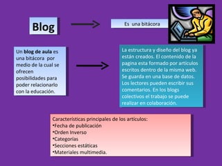 Blog Es  una bitácora Un  blog de aula  es una bitácora  por medio de la cual se ofrecen posibilidades para poder relacionarlo con la educación.  La estructura y diseño del blog ya están creados. El contenido de la pagina esta formado por artículos escritos dentro de la misma web. Se guarda en una base de datos.  Los lectores pueden escribir sus comentarios. En los blogs colectivos el trabajo se puede realizar en colaboración.  ,[object Object],[object Object],[object Object],[object Object],[object Object],[object Object]