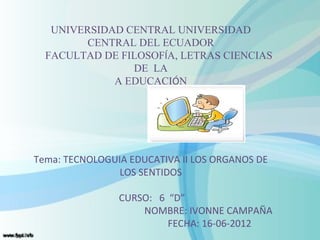 UNIVERSIDAD CENTRAL UNIVERSIDAD
         CENTRAL DEL ECUADOR
  FACULTAD DE FILOSOFÍA, LETRAS CIENCIAS
                DE LA
             A EDUCACIÓN




Tema: TECNOLOGUIA EDUCATIVA II LOS ORGANOS DE
                LOS SENTIDOS

                CURSO: 6 “D”
                    NOMBRE: IVONNE CAMPAÑA
                         FECHA: 16-06-2012
 