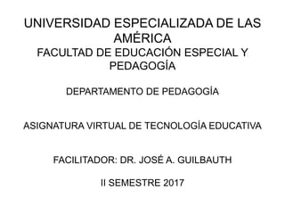 UNIVERSIDAD ESPECIALIZADA DE LAS
AMÉRICA
FACULTAD DE EDUCACIÓN ESPECIAL Y
PEDAGOGÍA
DEPARTAMENTO DE PEDAGOGÍA
ASIGNATURA VIRTUAL DE TECNOLOGÍA EDUCATIVA
FACILITADOR: DR. JOSÉ A. GUILBAUTH
II SEMESTRE 2017
 