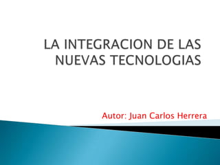 LA INTEGRACION DE LAS NUEVAS TECNOLOGIAS Autor: Juan Carlos Herrera 