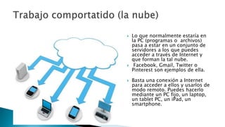  Lo que normalmente estaría en
la PC (programas o archivos)
pasa a estar en un conjunto de
servidores a los que puedes
acceder a través de Internet y
que forman la tal nube.
 Facebook, Gmail, Twitter o
Pinterest son ejemplos de ella.
 Basta una conexión a Internet
para acceder a ellos y usarlos de
modo remoto. Puedes hacerlo
mediante un PC fijo, un laptop,
un tablet PC, un iPad, un
smartphone.
 
