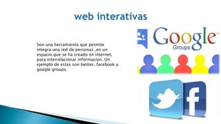 Son una herramienta que permite
integra una red de personas ,en un
espacio que se ha creado en internet,
para interrelacionar informacion. Un
ejemplo de estas son twitter, facebook y
google groups.
 