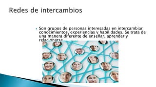  Son grupos de personas interesadas en intercambiar
conocimientos, experiencias y habilidades. Se trata de
una manera diferente de enseñar, aprender y
relacionarse.
 