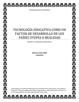 UNIVERSIDAD DE SANTANDER
TECNOLOGÍA EDUCATIVA COMO UN
FACTOR DE DESARROLLO DE LOS
PAÍSES UTOPÍA O REALIDAD
MODULO: TECNOLOGÍA EDUCATIVA
ARNULFO VEGA CABRA
15/09/2016
La tecnología es un elemento fundamental en la sociedad actual y todo apunta a que debemos
modernizar nuestros conceptos para poderla implementar en nuestras escuelas y que está a su
vez sean aprovechadas como fuente de desarrollo de los países.
 