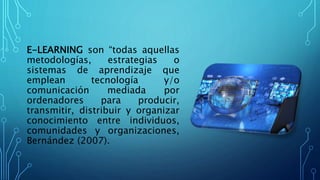 E-LEARNING son “todas aquellas
metodologías, estrategias o
sistemas de aprendizaje que
emplean tecnología y/o
comunicación mediada por
ordenadores para producir,
transmitir, distribuir y organizar
conocimiento entre individuos,
comunidades y organizaciones,
Bernández (2007).
 