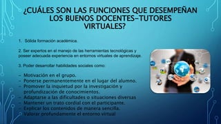 ¿CUÁLES SON LAS FUNCIONES QUE DESEMPEÑAN
LOS BUENOS DOCENTES-TUTORES
VIRTUALES?
1. Sólida formación académica.
2. Ser expertos en el manejo de las herramientas tecnológicas y
poseer adecuada experiencia en entornos virtuales de aprendizaje.
3. Poder desarrollar habilidades sociales como:
- Motivación en el grupo.
- Ponerse permanentemente en el lugar del alumno.
- Promover la inquietud por la investigación y
profundización de conocimientos.
- Adaptarse a las dificultades o situaciones diversas
- Mantener un trato cordial con el participante.
- Explicar los contenidos de manera sencilla.
- Valorar profundamente el entorno virtual
 