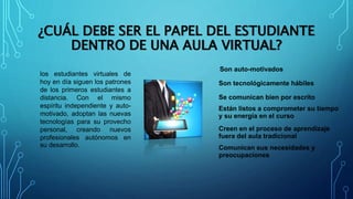 ¿CUÁL DEBE SER EL PAPEL DEL ESTUDIANTE
DENTRO DE UNA AULA VIRTUAL?
los estudiantes virtuales de
hoy en día siguen los patrones
de los primeros estudiantes a
distancia. Con el mismo
espíritu independiente y auto-
motivado, adoptan las nuevas
tecnologías para su provecho
personal, creando nuevos
profesionales autónomos en
su desarrollo.
Son auto-motivados
Son tecnológicamente hábiles
Se comunican bien por escrito
Están listos a comprometer su tiempo
y su energía en el curso
Creen en el proceso de aprendizaje
fuera del aula tradicional
Comunican sus necesidades y
preocupaciones
 