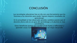 CONCLUSIÓN
Las tecnologías educativas hoy en día son una herramienta que les
funciona a los docentes para poder lograra mejores resultados de
aprendizaje.
En la actualidad se han observado grandes cambios puesto que el
docente ahora solo es un guía del aprendizaje y el alumno es mas
autodidacta.
Estos benefician puesto que ayudan al ser huma a reflexionar y
aprender cosas nuevas y así poder tener un mejor desarrollo
cognitivo.
 
