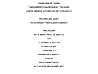 UNIVERSIDAD DE PANAMÁ

  VICERRECTORÍA DE INVESTIGACIÓN Y POSGRADO

CENTRO REGIONAL UNIVERSITARIO DE PANAMÁ OESTE



            PROGRAMA DEL CURSO

   “COMUNICACIÓN Y TECNOLOGÍA EDUCATIVA”



                FACILITADORA

       MGTR: BERTHA AYALA DE MEDRANO

                    TEMA

           TECNOLOGÍAS EDUCATIVAS

              TRABAJO GRUPAL

                PARTICIPANTES

           DAMARYS IVETH PERALTA.

                  8-718-1694

            EVIDELIA MONTENEGRO

       LA CHORRERA, 22 DE AGOSTO 2012
 