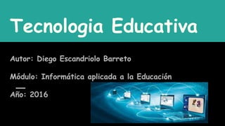 Tecnologia Educativa
Autor: Diego Escandriolo Barreto
Módulo: Informática aplicada a la Educación
Año: 2016
 