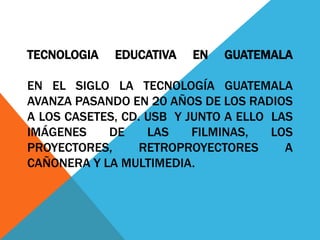 TECNOLOGIA   EDUCATIVA   EN   GUATEMALA

EN EL SIGLO LA TECNOLOGÍA GUATEMALA
AVANZA PASANDO EN 20 AÑOS DE LOS RADIOS
A LOS CASETES, CD. USB Y JUNTO A ELLO LAS
IMÁGENES    DE     LAS    FILMINAS,   LOS
PROYECTORES,      RETROPROYECTORES      A
CAÑONERA Y LA MULTIMEDIA.
 