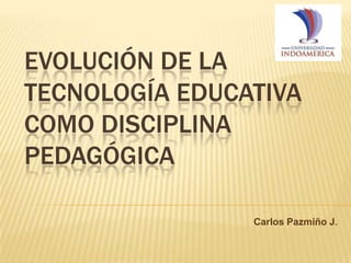EVOLUCIÓN DE LA
TECNOLOGÍA EDUCATIVA
COMO DISCIPLINA
PEDAGÓGICA
Carlos Pazmiño J.
 