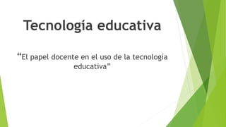 Tecnología educativa
“El papel docente en el uso de la tecnología
educativa”
 