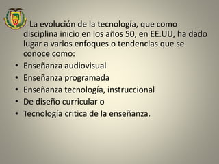 • La evolución de la tecnología, que como
disciplina inicio en los años 50, en EE.UU, ha dado
lugar a varios enfoques o tendencias que se
conoce como:
• Enseñanza audiovisual
• Enseñanza programada
• Enseñanza tecnología, instruccional
• De diseño curricular o
• Tecnología critica de la enseñanza.
 