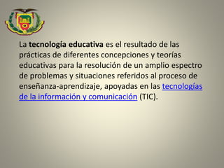 La tecnología educativa es el resultado de las
prácticas de diferentes concepciones y teorías
educativas para la resolución de un amplio espectro
de problemas y situaciones referidos al proceso de
enseñanza-aprendizaje, apoyadas en las tecnologías
de la información y comunicación (TIC).
 