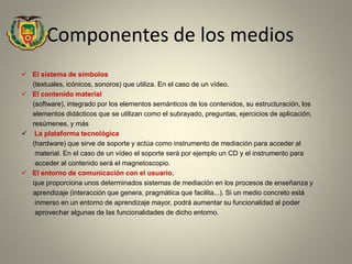 Componentes de los medios
 El sistema de símbolos
(textuales, icónicos, sonoros) que utiliza. En el caso de un vídeo.
 El contenido material
(software), integrado por los elementos semánticos de los contenidos, su estructuración, los
elementos didácticos que se utilizan como el subrayado, preguntas, ejercicios de aplicación,
resúmenes, y más
 La plataforma tecnológica
(hardware) que sirve de soporte y actúa como instrumento de mediación para acceder al
material. En el caso de un vídeo el soporte será por ejemplo un CD y el instrumento para
acceder al contenido será el magnetoscopio.
 El entorno de comunicación con el usuario,
que proporciona unos determinados sistemas de mediación en los procesos de enseñanza y
aprendizaje (interacción que genera, pragmática que facilita...). Si un medio concreto está
inmerso en un entorno de aprendizaje mayor, podrá aumentar su funcionalidad al poder
aprovechar algunas de las funcionalidades de dicho entorno.
 