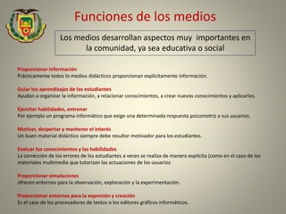Funciones de los medios
Los medios desarrollan aspectos muy importantes en
la comunidad, ya sea educativa o social
Proporcionar información
Prácticamente todos lo medios didácticos proporcionan explícitamente información.
Guiar los aprendizajes de los estudiantes
Ayudan a organizar la información, a relacionar conocimientos, a crear nuevos conocimientos y aplicarlos.
Ejercitar habilidades, entrenar
Por ejemplo un programa informático que exige una determinada respuesta psicomotriz a sus usuarios.
Motivar, despertar y mantener el interés
Un buen material didáctico siempre debe resultar motivador para los estudiantes.
Evaluar los conocimientos y las habilidades
La corrección de los errores de los estudiantes a veces se realiza de manera explícita (como en el caso de los
materiales multimedia que tutorizan las actuaciones de los usuarios
Proporcionar simulaciones
ofrecen entornos para la observación, exploración y la experimentación.
Proporcionar entornos para la expresión y creación
Es el caso de los procesadores de textos o los editores gráficos informáticos.
 