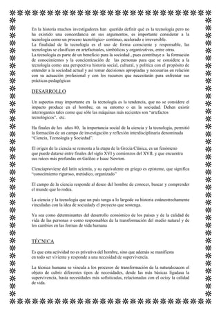 En la historia muchos investigadores han querido definir qué es la tecnología pero no
ha existido una concordancia en sus argumentos, es importante considerar a la
tecnología como un proceso tecnológico- continuo, acelerado e irreversible.
La finalidad de la tecnología es el uso de forma consciente y responsable, las
tecnologías se clasifican en artefactuales, simbólicas y organizativas, entre otras.
La tecnología es parte de un beneficio para la sociedad , pues contribuye a la formación
de conocimientos y la concientización de las personas para que se considere a la
tecnología como una perspectiva historia social, cultural, y política con el propósito de
entender a la sociedad actual y así tomar decisiones apropiadas y necesarias en relación
con su actuación profesional y con los recursos que necesitarán para enfrentar sus
prácticas pedagógicas

DESARROLLO
Un aspectos muy importante en la tecnología es la tendencia, que no se considere el
impacto produce en el hombre, en su entorno o en la sociedad. Deben existir
interrogantes tales como que sólo las máquinas más recientes son “artefactos
tecnológicos”, etc.
Ha finales de los años 80, la importancia social de la ciencia y la tecnología, permitió
la formación de un campo de investigación y reflexión interdisciplinaria denominada
“Ciencia, Tecnología y Sociedad”.
El origen de la ciencia se remonta a la etapa de la Grecia Clásica, es un fenómeno
que puede datarse entre finales del siglo XVI y comienzos del XVII, y que encuentra
sus raíces más profundas en Galileo e Isaac Newton.
Cienciaproviene del latín scientia, y su equivalente en griego es episteme, que significa
“conocimiento riguroso, metódico, organizado”
El campo de la ciencia responde al deseo del hombre de conocer, buscar y comprender
el mundo que lo rodea.
La ciencia y la tecnología que un país tenga a lo largode su historia estánestrechamente
vinculadas con la idea de sociedady el proyecto que sostenga.
Ya sea como determinantes del desarrollo económico de los países y de la calidad de
vida de las personas o como responsables de la transformación del medio natural y de
los cambios en las formas de vida humana

TÉCNICA
Es que esta actividad no es privativa del hombre, sino que además se manifiesta
en todo ser viviente y responde a una necesidad de supervivencia.
La técnica humana se vincula a los procesos de transformación de la naturalezacon el
objeto de cubrir diferentes tipos de necesidades, desde las más básicas ligadasa la
supervivencia, hasta necesidades más sofisticadas, relacionadas con el ocioy la calidad
de vida.

 