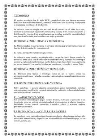 TECNOLOGÍA
El termino tecnología data del siglo XVIII, cuando la técnica, que hastaese momento
había sido históricamente empírica, comienza a vincularse con laciencia y se empiezan
a sistematizar los métodos de producción.
Se entiende como tecnología una actividad social centrada en el saber hacer que,
mediante el uso racional, organizado, planificado y creativo de los recursos materiales y
la información propios de un grupo humano que significa aplicación sistemática bajo
una planificación social para hacer las cosas mejor y sencillas.

DIFERENCIA ENTRE CIENCIA Y TECNOLOGIA
La diferencia radica en que la ciencia es universal mientras que la tecnología es local en
función de la diversidad del contexto social.
La ciencia persigue leyes; la tecnología, normas.
La diferencia entre ciencia y tecnología radica, en que la ciencia busca entender la
naturaleza de las cosas convirtiéndose en un intento racional y ordenado del hombre por
conocer y explicar el mundo físico en cambio la tecnología busca hacer cosas,representa
un intento ordenado y racional del hombre por transformar y controlar el mundo físico.

DIFERENCIA ENTRE TÉCNICA Y TECNOLOGÍA
La diferencia entre técnica y tecnología radica en que la técnica abarca los
conocimientos técnicos y a las herramientas. La tecnología considera los conocimientos
científicos.

RELACIÓN ENTRE TECNOLOGÍA Y CIENCIA
Entre tecnología y ciencia adquiere características como racionalidad, claridad,
sistematización, planificación y control optimización y eficacia, en la actualidad existe
una relación solidaria entre ellas.

EL CAMBIO TECNOLÓGICO
Son conceptos formulados por grupos sociales diversos, en los que se considera a las
tecnologías como un sistema interrelacionado de conocimientos, artefactos, destrezas,
habilidades, recurso natural, estimación económica, valores y acuerdos sociales
preferencias culturales.

LA TECNOLOGÍA Y LA CULTURA –LA ESCUELA
La tecnología como parte del ambiente humano está ligado a la cultura no incluye solo
métodos de sobrevivencia y de producción, sino también la creación del lenguaje, de los
sonidos, del arte. etc.

 