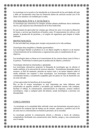 La tecnología en la escuela se ha introducido en el desarrollo de las actividades del aula
y debe ser incorporada como área de formación dentro de currículo escolar con el fin
situar a los alumnos a la realidad que le rodea.

TECNOLOGÍA ÉTICA Y ECOLÓGICA
La tecnología que caracteriza los tiempos actuales plantea problemas éticos totalmente
nuevos, que requieren una reformulación de la ética tradicional.
Es una manera de aprovechar las ventajas que ofrecen los seres vivos para la obtención
de bienes o servicio que beneficien al hombre como: El mejoramiento de cultivos y del
ganado, la producción de proteínas, y el empleo de organismos para limpiar el medio
ambiente .

BIOTECNOLOGÍA
Es una actividad muy antigua pero siempre está presente en la vida cotidiana.
Tecnologías dura (tangibles) y blandas (gestionables)
Las tecnologías blandas su producto no es un objeto tangible su objetivo es de mejorar
el funcionamiento de las instituciones u organizaciones para el cumplimiento de sus
objetivos.
Las tecnologías duras se basan en el conocimiento de las ciencias duras como la física o
la química. Trasforman la materia para la producción de objetos y artefactos
Tecnologías alternativas intermedias y apropiadas
Las tecnologías alternativas proponen la búsqueda de tecnologías que no afecten el
medio ambiente ni la renovación de recursos naturales. Normalmente demandan menos
recursos, es fácil de mantener, presenta un menor costo y un menor impacto sobre el
medio ambiente con respecto a otras tecnologías. Las tecnologías intermedias son
consideradas baratas y socialmente aceptables para los países en vías de desarrollo con
un costo elevado.
¿Cómo aprovechar los beneficios de la tecnología?
Hoy en día el avance tecnológico es muy importante por tanto debemos estar
actualizados en aquellos cambios y novedades que modifican nuestra vida cotidiana,
facilitan el trabajo, la comunicación, automatización en empresas, avances médicos
tecnológicos, viajes a cualquier parte del planeta, ayuda tecnológicas a personas con
discapacidad.

CONCLUSIONES
La tecnología en la actualidad debe utilizada como una herramienta necesaria para la
realización de cualquier tipo de trabajo sea de carácter educativo, científico con el fin
de crear nuevos conocimientos en beneficio personal y de la sociedad.
La tecnología permite la comunicación directa y eficiente a través de celulares,
computadoras facilitando una comunicación entre familia, amigos y una comunicación
con el mundo.

 