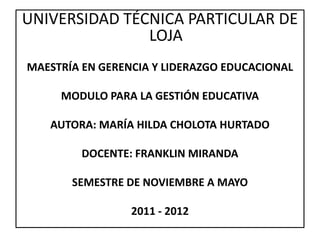 UNIVERSIDAD TÉCNICA PARTICULAR DE
               LOJA
MAESTRÍA EN GERENCIA Y LIDERAZGO EDUCACIONAL

     MODULO PARA LA GESTIÓN EDUCATIVA

   AUTORA: MARÍA HILDA CHOLOTA HURTADO

         DOCENTE: FRANKLIN MIRANDA

       SEMESTRE DE NOVIEMBRE A MAYO

                 2011 - 2012
 