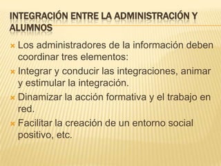 Integración entre la administración y alumnosLos administradores de la información deben coordinar tres elementos:Integrar y conducir las integraciones, animar y estimular la integración. Dinamizar la acción formativa y el trabajo en red.Facilitar la creación de un entorno social positivo, etc. 