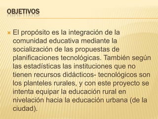 ObjetivosEl propósito es la integración de la comunidad educativa mediante la socialización de las propuestas de planificaciones tecnológicas. También según las estadísticas las instituciones que no tienen recursos didácticos- tecnológicos son los planteles rurales, y con este proyecto se intenta equipar la educación rural en nivelación hacia la educación urbana (de la ciudad). 