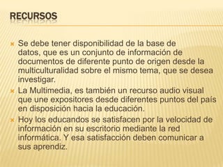 RecursosSe debe tener disponibilidad de la base de datos, que es un conjunto de información de documentos de diferente punto de origen desde la multiculturalidad sobre el mismo tema, que se desea investigar.La Multimedia, es también un recurso audio visual que une expositores desde diferentes puntos del país en disposición hacia la educación.Hoy los educandos se satisfacen por la velocidad de información en su escritorio mediante la red informática. Y esa satisfacción deben comunicar a sus aprendiz.  