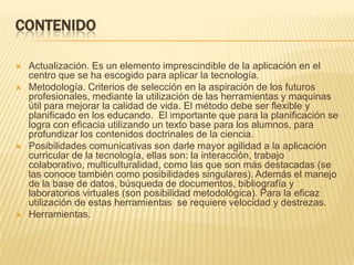 ContenidoActualización. Es un elemento imprescindible de la aplicación en el centro que se ha escogido para aplicar la tecnología.  Metodología. Criterios de selección en la aspiración de los futuros profesionales, mediante la utilización de las herramientas y maquinas útil para mejorar la calidad de vida. El método debe ser flexible y planificado en los educando.  El importante que para la planificación se logra con eficacia utilizando un texto base para los alumnos, para profundizar los contenidos doctrinales de la ciencia.  Posibilidades comunicativas son darle mayor agilidad a la aplicación curricular de la tecnología, ellas son: la interacción, trabajo colaborativo, multiculturalidad, como las que son más destacadas (se las conoce también como posibilidades singulares). Además el manejo de la base de datos, búsqueda de documentos, bibliografía y laboratorios virtuales (son posibilidad metodológica). Para la eficaz utilización de estas herramientas  se requiere velocidad y destrezas.Herramientas. 