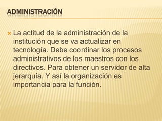 Administración La actitud de la administración de la institución que se va actualizar en tecnología. Debe coordinar los procesos administrativos de los maestros con los directivos. Para obtener un servidor de alta jerarquía. Y así la organización es importancia para la función.