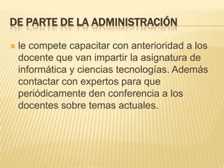 De parte de la administraciónle compete capacitar con anterioridad a los docente que van impartir la asignatura de informática y ciencias tecnologías. Además contactar con expertos para que periódicamente den conferencia a los docentes sobre temas actuales. 