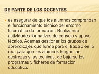 De parte de los docenteses asegurar de que los alumnos comprendan el funcionamiento técnico del entorno telemático de formación. Realizando actividades formativas de consejo y apoyo técnico. Además gestionar los grupos de aprendizajes que forme para el trabajo en la red, para que los alumnos tengan las destrezas y las técnicas, de bajarse los programas y ficheros de formación educativa.