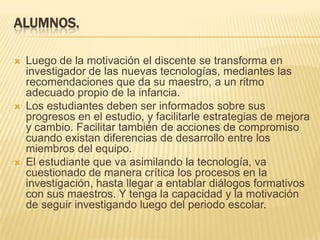 Alumnos. Luego de la motivación el discente se transforma en investigador de las nuevas tecnologías, mediantes las recomendaciones que da su maestro, a un ritmo adecuado propio de la infancia.Los estudiantes deben ser informados sobre sus progresos en el estudio, y facilitarle estrategias de mejora y cambio. Facilitar también de acciones de compromiso cuando existan diferencias de desarrollo entre los miembros del equipo.El estudiante que va asimilando la tecnología, va cuestionado de manera crítica los procesos en la investigación, hasta llegar a entablar diálogos formativos con sus maestros. Y tenga la capacidad y la motivación de seguir investigando luego del periodo escolar.  