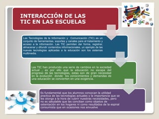 INTERACCIÓN DE LAS
TIC EN LAS ESCUELAS
Las Tecnologías de la Información y Comunicación (TIC) es un
conjunto de herramientas, soportes y canales para el tratamiento y
acceso a la información. Las TIC permiten dar forma, registrar,
almacenar y difundir contenidos informacionales, un ejemplo de las
nuevas tecnologías aplicadas a la educación son los sistemas
multimedia.
Las TIC han producido una serie de cambios en la sociedad
actual , es por ello que la educación no escapa del
progreso de las tecnologías, estas son de gran necesidad
en la evolución donde los conocimientos y demandas de
una educación se convierten en una exigencia.
Es fundamental que los alumnos conozcan la utilidad
practica de las tecnologías actuales y la importancia que se
les otorga a la hora de cubrir nuestras necesidades, pero
no es saludable que las conciban como objetos de
ostentación en los hogares ni como resultados de la espiral
consumista que en ocasiones nos envuelve
 