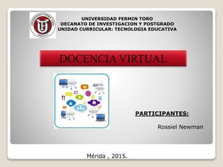 UNIVERSIDAD FERMIN TORO
DECANATO DE INVESTIGACION Y POSTGRADO
UNIDAD CURRICULAR: TECNOLOGIA EDUCATIVA
DOCENCIA VIRTUAL
PARTICIPANTES:
Rossiel Newman
Mérida , 2015.
 