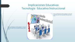 Implicaciones Educativas
Tecnología Educativa Instruccional
Esté es, indudablemente el enfoque pedagógico en donde más
conocimientos, disciplinarios se han sistematizado, y es quizás, el
enfoque que posee la más fundamentada racionalidad teórica y
técnica.
Esté es, indudablemente el enfoque pedagógico en donde más
conocimientos, disciplinarios se han sistematizado, y es quizás, el
enfoque que posee la más fundamentada racionalidad teórica y
técnica.
 