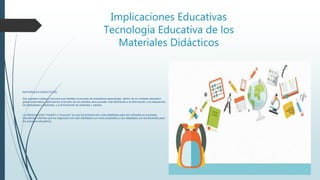 Implicaciones Educativas
Tecnología Educativa de los
Materiales Didácticos
MATERIALES DIDACTICOS:
Son aquellos medios y recursos que facilitan el proceso de enseñanza-aprendizaje, dentro de un contexto educativo
global sistemático, estimulando la función de los sentidos para acceder más fácilmente a la información, a la adquisición
de habilidades y destrezas, y a la formación de actitudes y valores.
La diferencia entre "medios" y "recursos" es que los primeros han sido diseñados para ser utilizados en procesos
educativos, mientras que los segundos han sido diseñados con otros propósitos y son adaptados por los docentes para
los procesos educativos
 